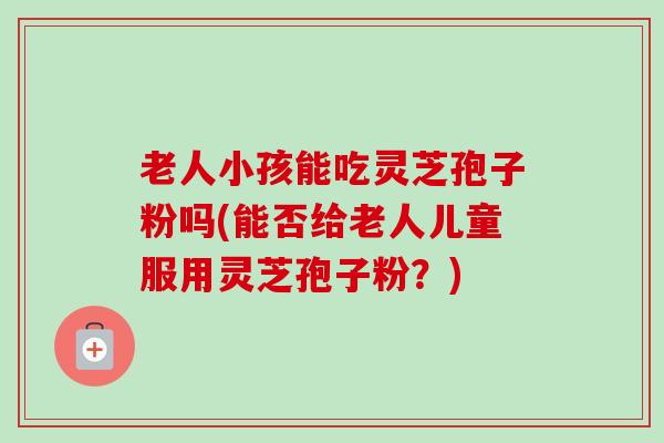 老人小孩能吃灵芝孢子粉吗(能否给老人儿童服用灵芝孢子粉？)-第1张图片-卓越灵芝孢子粉