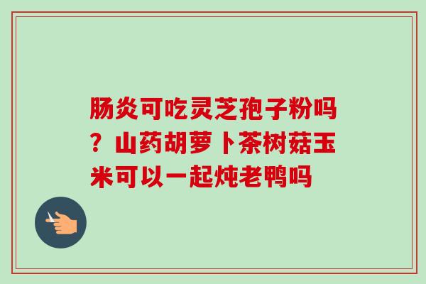 肠炎可吃灵芝孢子粉吗?山药胡萝卜茶树菇玉米可以一起炖老鸭吗-第1张图片-卓越灵芝孢子粉 肠炎可吃灵芝孢子粉吗?山药胡萝卜茶树菇玉米可以一起炖老鸭吗-第1张图片-卓越灵芝孢子粉