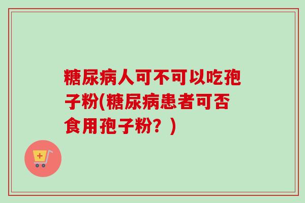 糖尿病人可不可以吃孢子粉(糖尿病患者可否食用孢子粉?)-第1张图片-卓越灵芝孢子粉 糖尿病人可不可以吃孢子粉(糖尿病患者可否食用孢子粉?)-第1张图片-卓越灵芝孢子粉