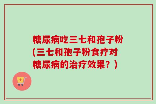 糖尿病吃三七和孢子粉(三七和孢子粉食疗对糖尿病的治疗效果?)-第1张图片-卓越灵芝孢子粉 糖尿病吃三七和孢子粉(三七和孢子粉食疗对糖尿病的治疗效果?)-第1张图片-卓越灵芝孢子粉