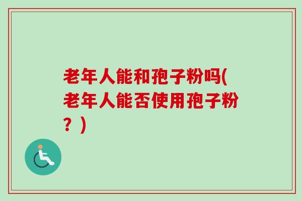 老年人能和孢子粉吗(老年人能否使用孢子粉？)-第1张图片-卓越灵芝孢子粉