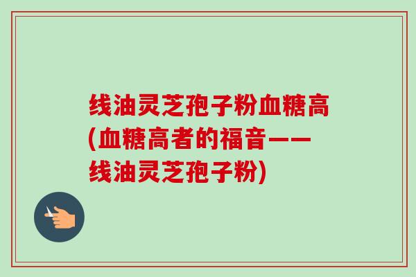 线油灵芝孢子粉血糖高(血糖高者的福音——线油灵芝孢子粉)-第1张图片-卓越灵芝孢子粉