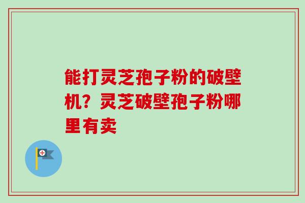 能打灵芝孢子粉的破壁机？灵芝破壁孢子粉哪里有卖-第1张图片-卓越灵芝孢子粉