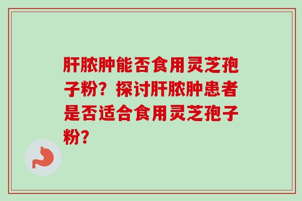 肝脓肿能否食用灵芝孢子粉?探讨肝脓肿患者是否适合食用灵芝孢子粉?-第1张图片-卓越灵芝孢子粉 肝脓肿能否食用灵芝孢子粉?探讨肝脓肿患者是否适合食用灵芝孢子粉?-第1张图片-卓越灵芝孢子粉