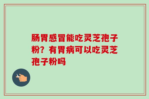 肠胃感冒能吃灵芝孢子粉?有胃病可以吃灵芝孢子粉吗-第1张图片-卓越灵芝孢子粉 肠胃感冒能吃灵芝孢子粉?有胃病可以吃灵芝孢子粉吗-第1张图片-卓越灵芝孢子粉