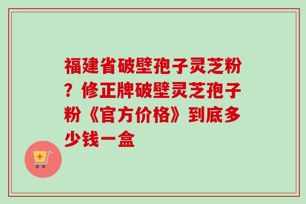 福建省破壁孢子灵芝粉?修正牌破壁灵芝孢子粉《官方价格》到底多少钱一盒-第1张图片-卓越灵芝孢子粉 福建省破壁孢子灵芝粉?修正牌破壁灵芝孢子粉《官方价格》到底多少钱一盒-第1张图片-卓越灵芝孢子粉