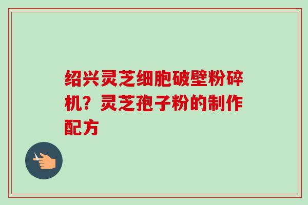 绍兴灵芝细胞破壁粉碎机？灵芝孢子粉的制作配方-第1张图片-卓越灵芝孢子粉
