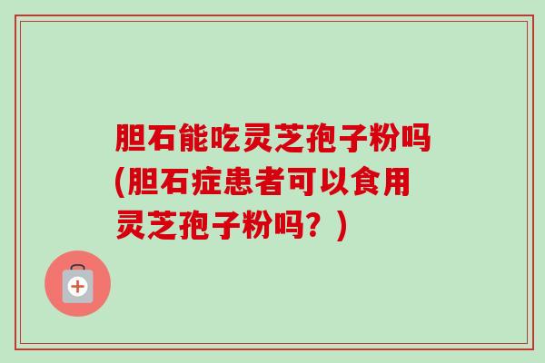 胆石能吃灵芝孢子粉吗(胆石症患者可以食用灵芝孢子粉吗?)-第1张图片-卓越灵芝孢子粉 胆石能吃灵芝孢子粉吗(胆石症患者可以食用灵芝孢子粉吗?)-第1张图片-卓越灵芝孢子粉