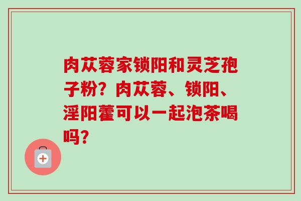 肉苁蓉家锁阳和灵芝孢子粉?肉苁蓉、锁阳、淫阳藿可以一起泡茶喝吗?-第1张图片-卓越灵芝孢子粉 肉苁蓉家锁阳和灵芝孢子粉?肉苁蓉、锁阳、淫阳藿可以一起泡茶喝吗?-第1张图片-卓越灵芝孢子粉