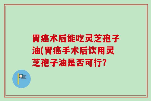 胃癌术后能吃灵芝孢子油(胃癌手术后饮用灵芝孢子油是否可行？-第1张图片-卓越灵芝孢子粉