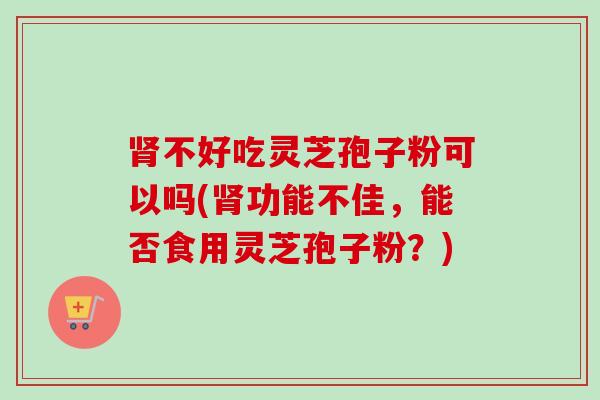 肾不好吃灵芝孢子粉可以吗(肾功能不佳,能否食用灵芝孢子粉?)-第1张图片-卓越灵芝孢子粉 肾不好吃灵芝孢子粉可以吗(肾功能不佳,能否食用灵芝孢子粉?)-第1张图片-卓越灵芝孢子粉