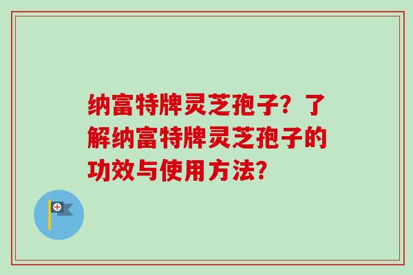 纳富特牌灵芝孢子?了解纳富特牌灵芝孢子的功效与使用方法?-第1张图片-卓越灵芝孢子粉 纳富特牌灵芝孢子?了解纳富特牌灵芝孢子的功效与使用方法?-第1张图片-卓越灵芝孢子粉