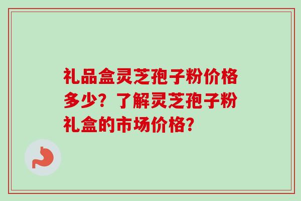 礼品盒灵芝孢子粉价格多少？了解灵芝孢子粉礼盒的市场价格？-第1张图片-卓越灵芝孢子粉
