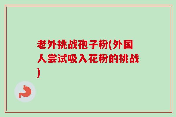老外挑战孢子粉(外国人尝试吸入花粉的挑战)-第1张图片-卓越灵芝孢子粉