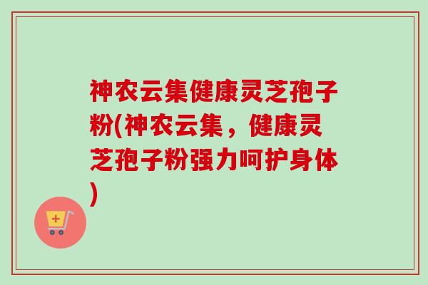 神农云集健康灵芝孢子粉(神农云集,健康灵芝孢子粉强力呵护身体)-第1张图片-卓越灵芝孢子粉 神农云集健康灵芝孢子粉(神农云集,健康灵芝孢子粉强力呵护身体)-第1张图片-卓越灵芝孢子粉