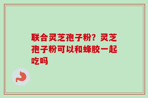 联合灵芝孢子粉？灵芝孢子粉可以和蜂胶一起吃吗-第1张图片-卓越灵芝孢子粉