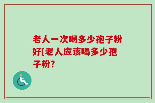 老人一次喝多少孢子粉好(老人应该喝多少孢子粉？-第1张图片-卓越灵芝孢子粉