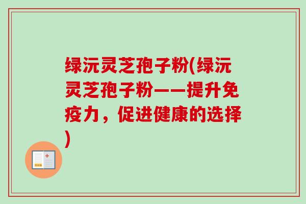 绿沅灵芝孢子粉(绿沅灵芝孢子粉——提升免疫力,促进健康的选择)-第1张图片-卓越灵芝孢子粉 绿沅灵芝孢子粉(绿沅灵芝孢子粉——提升免疫力,促进健康的选择)-第1张图片-卓越灵芝孢子粉