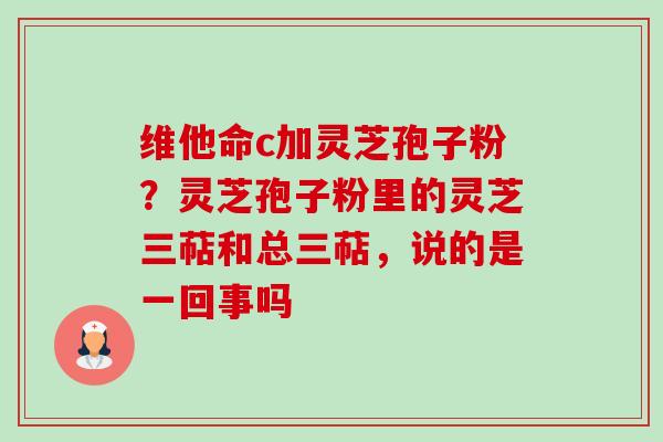维他命c加灵芝孢子粉?灵芝孢子粉里的灵芝三萜和总三萜,说的是一回事吗-第1张图片-卓越灵芝孢子粉 维他命c加灵芝孢子粉?灵芝孢子粉里的灵芝三萜和总三萜,说的是一回事吗-第1张图片-卓越灵芝孢子粉