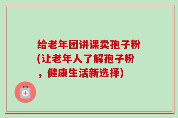 给老年团讲课卖孢子粉(让老年人了解孢子粉，健康生活新选择)-第1张图片-卓越灵芝孢子粉