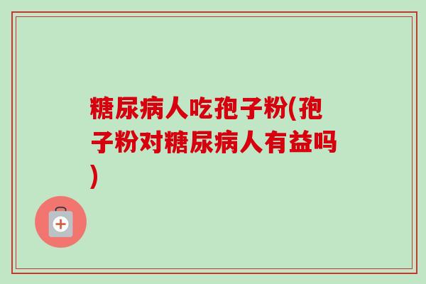 糖尿病人吃孢子粉(孢子粉对糖尿病人有益吗)-第1张图片-卓越灵芝孢子粉 糖尿病人吃孢子粉(孢子粉对糖尿病人有益吗)-第1张图片-卓越灵芝孢子粉