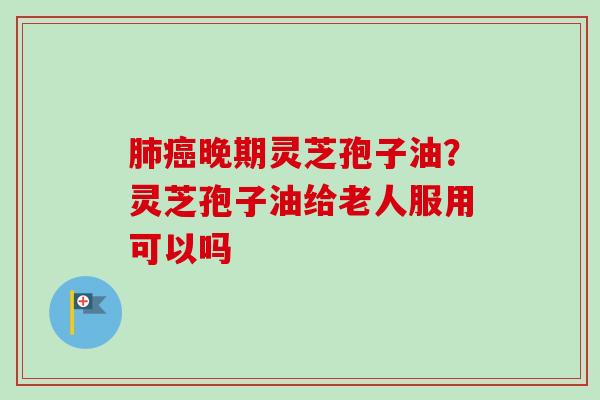 肺癌晚期灵芝孢子油？灵芝孢子油给老人服用可以吗-第1张图片-卓越灵芝孢子粉