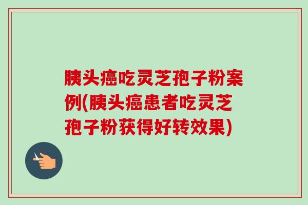 胰头癌吃灵芝孢子粉案例(胰头癌患者吃灵芝孢子粉获得好转效果)-第1张图片-卓越灵芝孢子粉 胰头癌吃灵芝孢子粉案例(胰头癌患者吃灵芝孢子粉获得好转效果)-第1张图片-卓越灵芝孢子粉