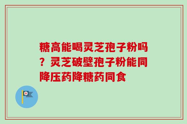 糖高能喝灵芝孢子粉吗?灵芝破壁孢子粉能同降压药降糖药同食-第1张图片-卓越灵芝孢子粉 糖高能喝灵芝孢子粉吗?灵芝破壁孢子粉能同降压药降糖药同食-第1张图片-卓越灵芝孢子粉