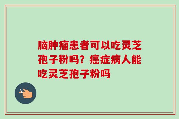 脑肿瘤患者可以吃灵芝孢子粉吗?癌症病人能吃灵芝孢子粉吗-第1张图片-卓越灵芝孢子粉 脑肿瘤患者可以吃灵芝孢子粉吗?癌症病人能吃灵芝孢子粉吗-第1张图片-卓越灵芝孢子粉