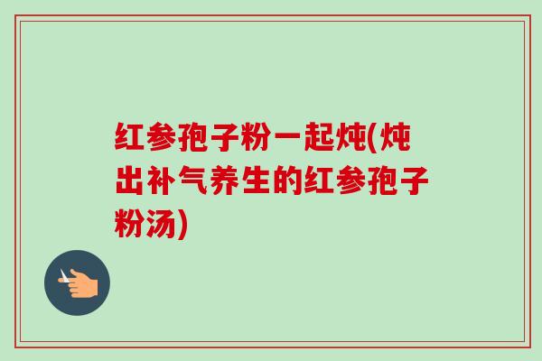 红参孢子粉一起炖(炖出补气养生的红参孢子粉汤)-第1张图片-卓越灵芝孢子粉 红参孢子粉一起炖(炖出补气养生的红参孢子粉汤)-第1张图片-卓越灵芝孢子粉