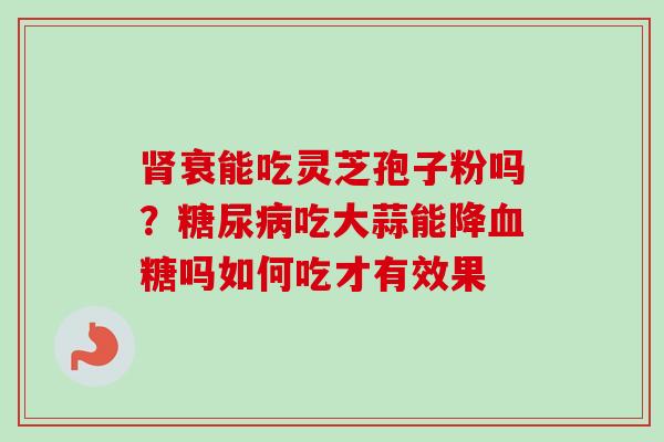 肾衰能吃灵芝孢子粉吗?糖尿病吃大蒜能降血糖吗如何吃才有效果-第1张图片-卓越灵芝孢子粉 肾衰能吃灵芝孢子粉吗?糖尿病吃大蒜能降血糖吗如何吃才有效果-第1张图片-卓越灵芝孢子粉