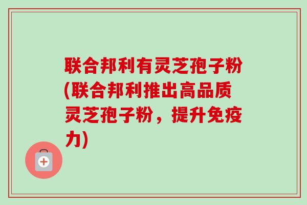 联合邦利有灵芝孢子粉(联合邦利推出高品质灵芝孢子粉,提升免疫力)-第1张图片-卓越灵芝孢子粉 联合邦利有灵芝孢子粉(联合邦利推出高品质灵芝孢子粉,提升免疫力)-第1张图片-卓越灵芝孢子粉