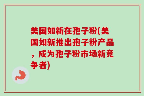 美国如新在孢子粉(美国如新推出孢子粉产品，成为孢子粉市场新竞争者)-第1张图片-卓越灵芝孢子粉