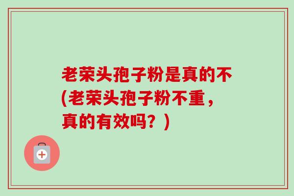 老荣头孢子粉是真的不(老荣头孢子粉不重,真的有效吗?)-第1张图片-卓越灵芝孢子粉 老荣头孢子粉是真的不(老荣头孢子粉不重,真的有效吗?)-第1张图片-卓越灵芝孢子粉