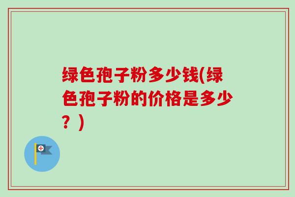 绿色孢子粉多少钱(绿色孢子粉的价格是多少?)-第1张图片-卓越灵芝孢子粉 绿色孢子粉多少钱(绿色孢子粉的价格是多少?)-第1张图片-卓越灵芝孢子粉