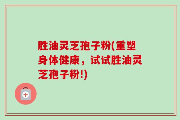 胜油灵芝孢子粉(重塑身体健康，试试胜油灵芝孢子粉!)-第1张图片-卓越灵芝孢子粉