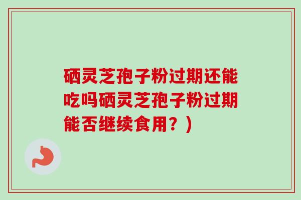 硒灵芝孢子粉过期还能吃吗硒灵芝孢子粉过期能否继续食用?)-第1张图片-卓越灵芝孢子粉 硒灵芝孢子粉过期还能吃吗硒灵芝孢子粉过期能否继续食用?)-第1张图片-卓越灵芝孢子粉
