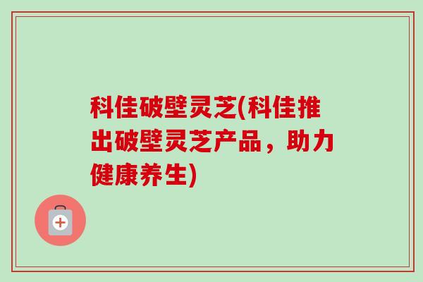 科佳破壁灵芝(科佳推出破壁灵芝产品,助力健康养生)-第1张图片-卓越灵芝孢子粉 科佳破壁灵芝(科佳推出破壁灵芝产品,助力健康养生)-第1张图片-卓越灵芝孢子粉