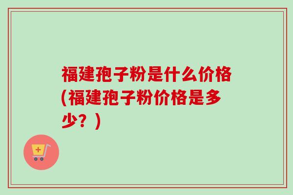 福建孢子粉是什么价格(福建孢子粉价格是多少？)-第1张图片-卓越灵芝孢子粉