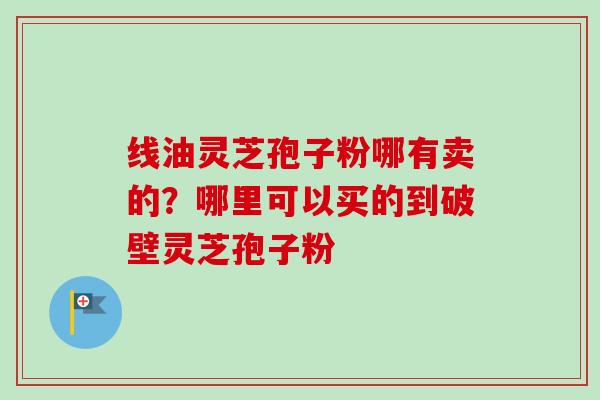线油灵芝孢子粉哪有卖的?哪里可以买的到破壁灵芝孢子粉-第1张图片-卓越灵芝孢子粉 线油灵芝孢子粉哪有卖的?哪里可以买的到破壁灵芝孢子粉-第1张图片-卓越灵芝孢子粉