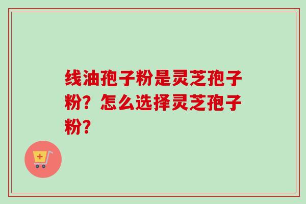 线油孢子粉是灵芝孢子粉?怎么选择灵芝孢子粉?-第1张图片-卓越灵芝孢子粉 线油孢子粉是灵芝孢子粉?怎么选择灵芝孢子粉?-第1张图片-卓越灵芝孢子粉