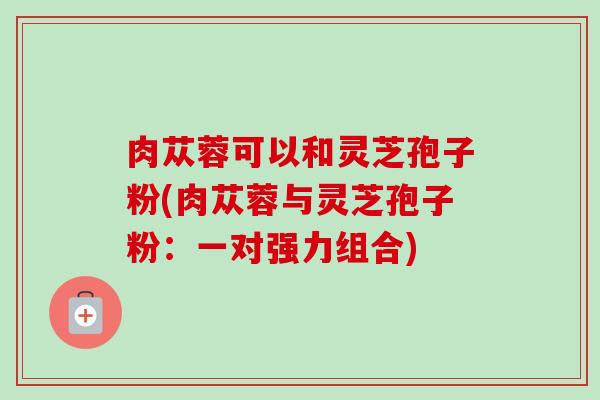 肉苁蓉可以和灵芝孢子粉(肉苁蓉与灵芝孢子粉:一对强力组合)-第1张图片-卓越灵芝孢子粉 肉苁蓉可以和灵芝孢子粉(肉苁蓉与灵芝孢子粉:一对强力组合)-第1张图片-卓越灵芝孢子粉