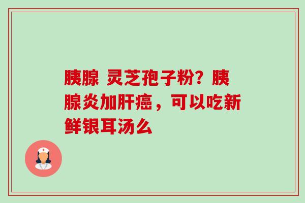 胰腺 灵芝孢子粉？胰腺炎加肝癌，可以吃新鲜银耳汤么-第1张图片-卓越灵芝孢子粉