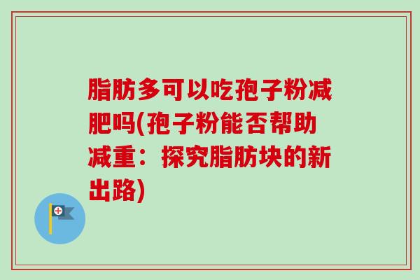 脂肪多可以吃孢子粉减肥吗(孢子粉能否帮助减重:探究脂肪块的新出路)-第1张图片-卓越灵芝孢子粉 脂肪多可以吃孢子粉减肥吗(孢子粉能否帮助减重:探究脂肪块的新出路)-第1张图片-卓越灵芝孢子粉