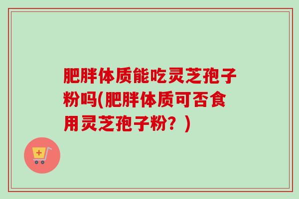 肥胖体质能吃灵芝孢子粉吗(肥胖体质可否食用灵芝孢子粉?)-第1张图片-卓越灵芝孢子粉 肥胖体质能吃灵芝孢子粉吗(肥胖体质可否食用灵芝孢子粉?)-第1张图片-卓越灵芝孢子粉