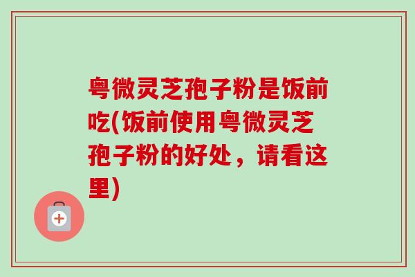 粤微灵芝孢子粉是饭前吃(饭前使用粤微灵芝孢子粉的好处，请看这里)-第1张图片-卓越灵芝孢子粉