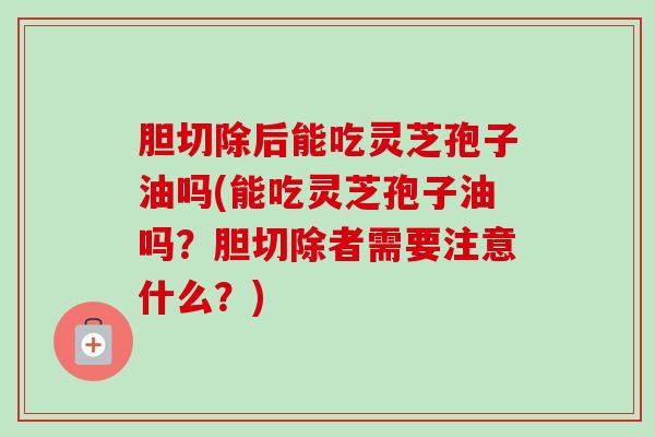 胆切除后能吃灵芝孢子油吗(能吃灵芝孢子油吗？胆切除者需要注意什么？)-第1张图片-卓越灵芝孢子粉