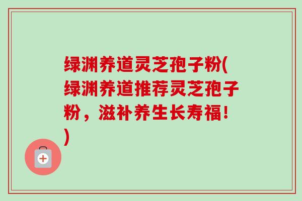 绿渊养道灵芝孢子粉(绿渊养道推荐灵芝孢子粉,滋补养生长寿福!)-第1张图片-卓越灵芝孢子粉 绿渊养道灵芝孢子粉(绿渊养道推荐灵芝孢子粉,滋补养生长寿福!)-第1张图片-卓越灵芝孢子粉