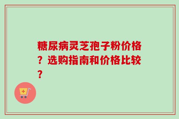 糖尿病灵芝孢子粉价格?选购指南和价格比较?-第1张图片-卓越灵芝孢子粉 糖尿病灵芝孢子粉价格?选购指南和价格比较?-第1张图片-卓越灵芝孢子粉