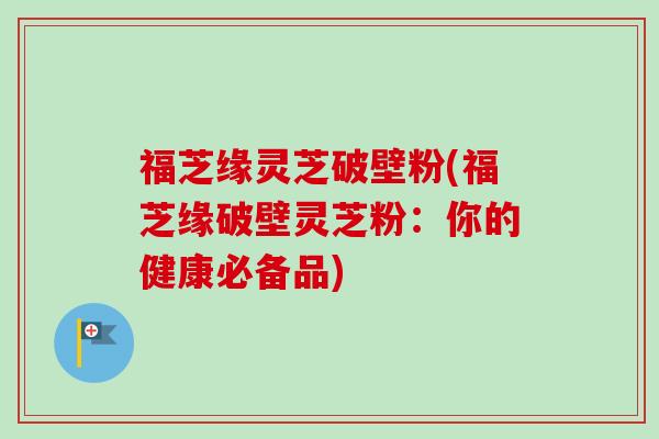 福芝缘灵芝破壁粉(福芝缘破壁灵芝粉:你的健康必备品)-第1张图片-卓越灵芝孢子粉 福芝缘灵芝破壁粉(福芝缘破壁灵芝粉:你的健康必备品)-第1张图片-卓越灵芝孢子粉